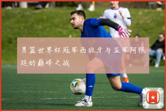 男篮世界杯冠军西班牙与亚军阿根廷的巅峰之战