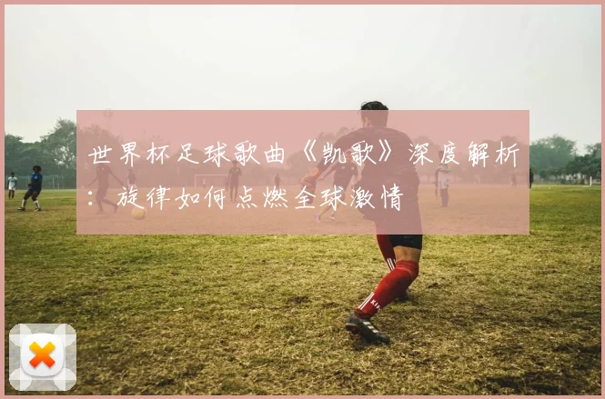 世界杯足球歌曲《凯歌》深度解析：旋律如何点燃全球激情